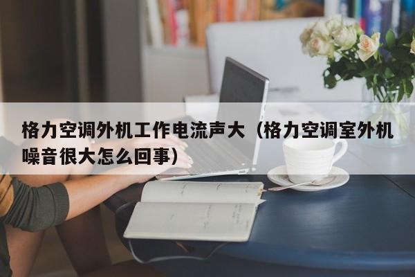格力空调外机工作电流声大（格力空调室外机噪音很大怎么回事）