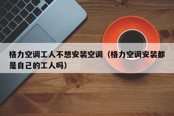 格力空调工人不想安装空调（格力空调安装都是自己的工人吗）
