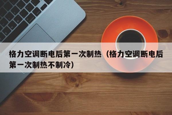 格力空调断电后第一次制热（格力空调断电后第一次制热不制冷）
