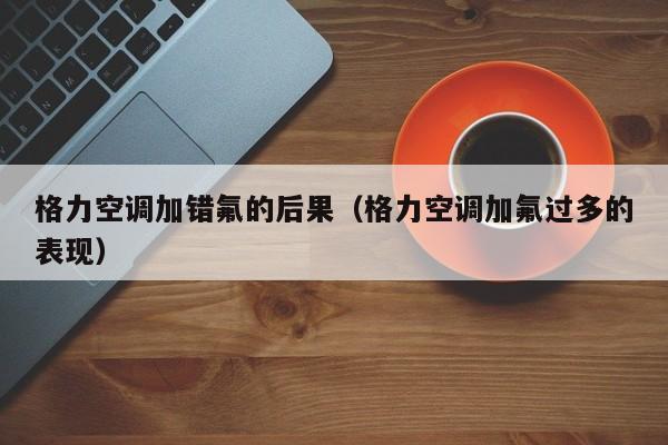 格力空调加错氟的后果（格力空调加氟过多的表现）