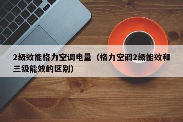 2级效能格力空调电量（格力空调2级能效和三级能效的区别）