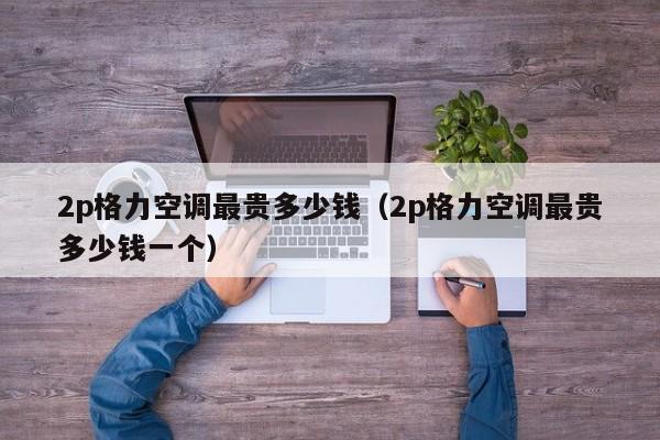 2p格力空调最贵多少钱（2p格力空调最贵多少钱一个）