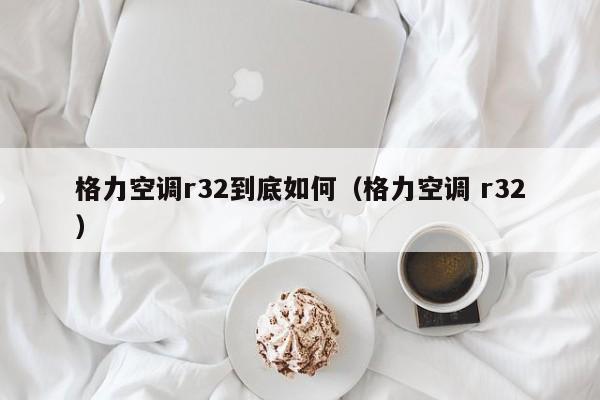 格力空调r32到底如何（格力空调 r32）