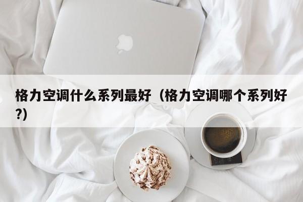 格力空调什么系列最好（格力空调哪个系列好?）