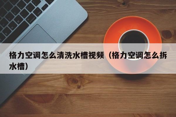 格力空调怎么清洗水槽视频（格力空调怎么拆水槽）