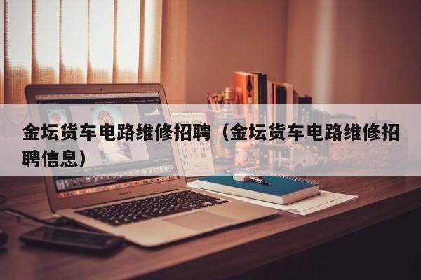 金坛货车电路维修招聘（金坛货车电路维修招聘信息）