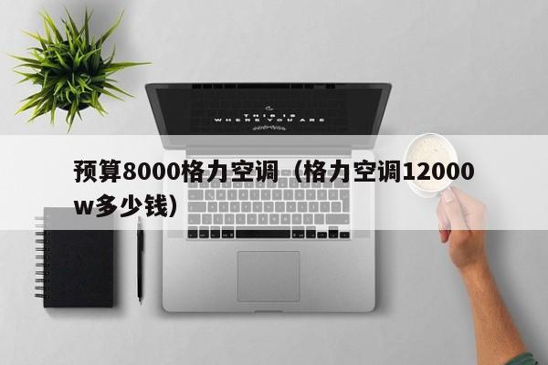预算8000格力空调（格力空调12000w多少钱）