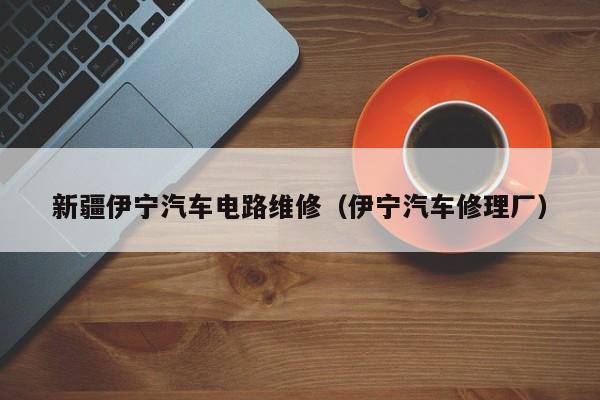 新疆伊宁汽车电路维修（伊宁汽车修理厂）