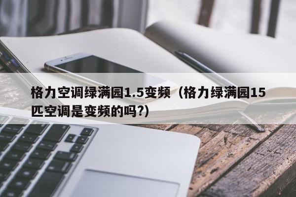格力空调绿满园1.5变频（格力绿满园15匹空调是变频的吗?）