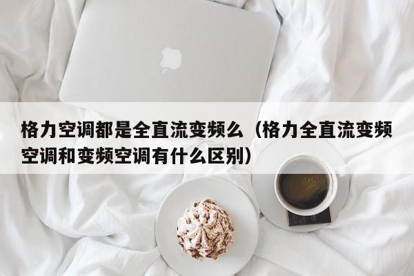 格力空调都是全直流变频么（格力全直流变频空调和变频空调有什么区别）