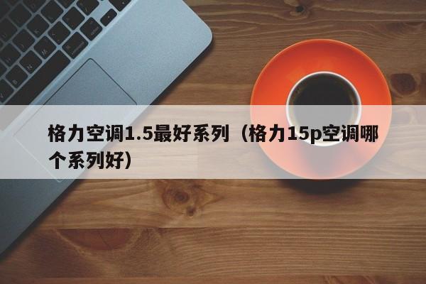 格力空调1.5最好系列（格力15p空调哪个系列好）