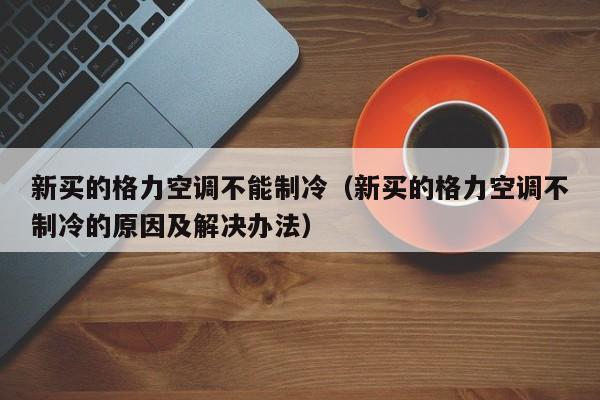 新买的格力空调不能制冷（新买的格力空调不制冷的原因及解决办法）