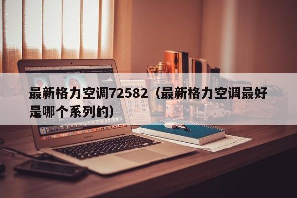 最新格力空调72582（最新格力空调最好是哪个系列的）