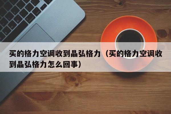 买的格力空调收到晶弘格力（买的格力空调收到晶弘格力怎么回事）