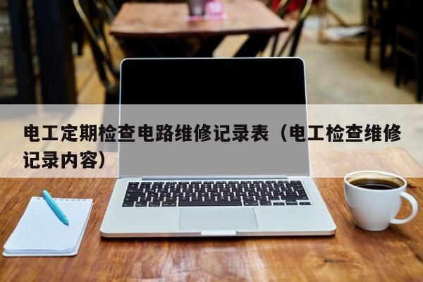 电工定期检查电路维修记录表（电工检查维修记录内容）