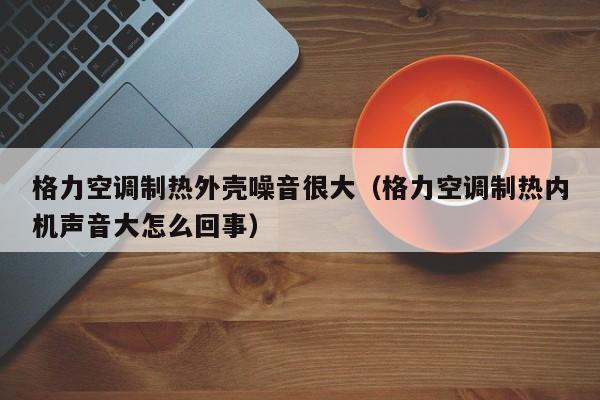 格力空调制热外壳噪音很大（格力空调制热内机声音大怎么回事）