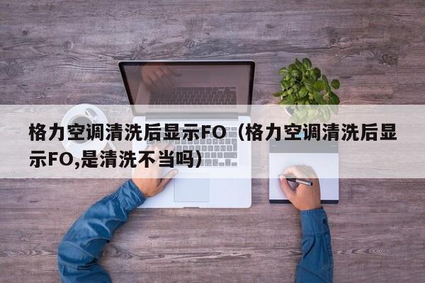 格力空调清洗后显示FO（格力空调清洗后显示FO,是清洗不当吗）
