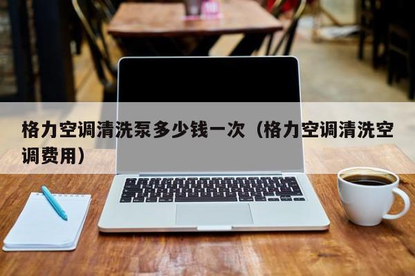 格力空调清洗泵多少钱一次（格力空调清洗空调费用）