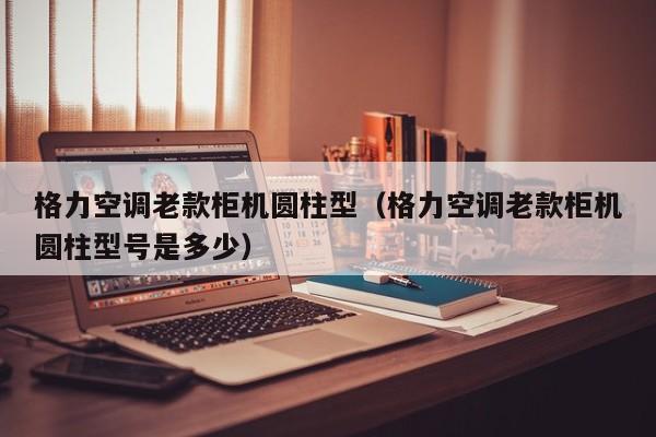 格力空调老款柜机圆柱型（格力空调老款柜机圆柱型号是多少）