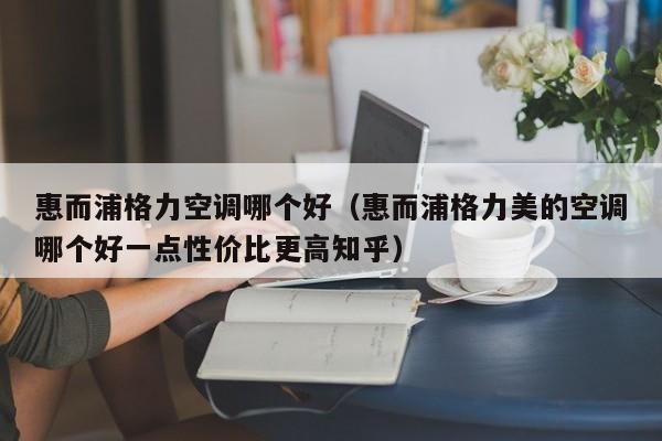 惠而浦格力空调哪个好（惠而浦格力美的空调哪个好一点性价比更高知乎）