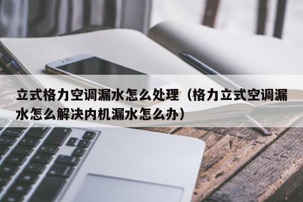 立式格力空调漏水怎么处理（格力立式空调漏水怎么解决内机漏水怎么办）