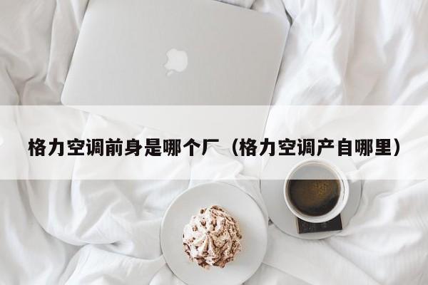 格力空调前身是哪个厂（格力空调产自哪里）