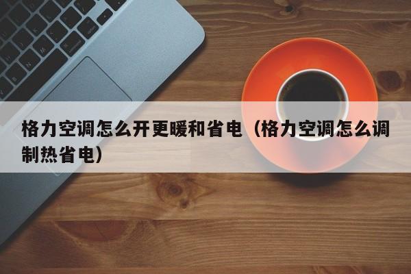 格力空调怎么开更暖和省电（格力空调怎么调制热省电）