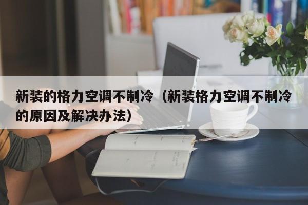 新装的格力空调不制冷（新装格力空调不制冷的原因及解决办法）