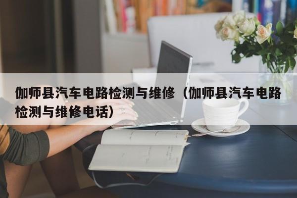 伽师县汽车电路检测与维修（伽师县汽车电路检测与维修电话）