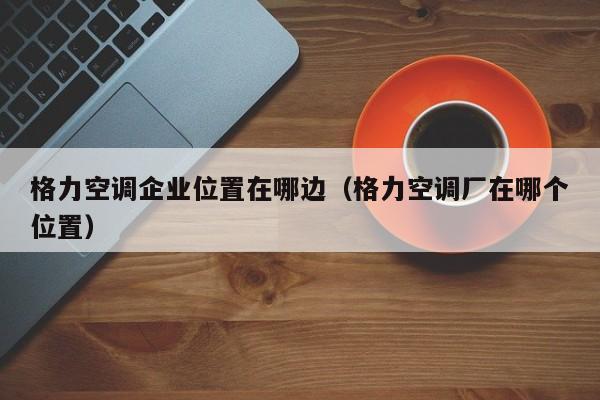 格力空调企业位置在哪边（格力空调厂在哪个位置）