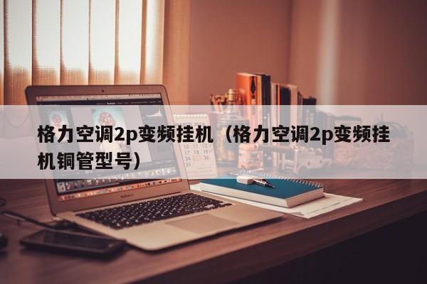 格力空调2p变频挂机（格力空调2p变频挂机铜管型号）