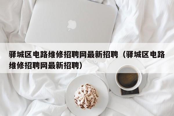 驿城区电路维修招聘网最新招聘（驿城区电路维修招聘网最新招聘）