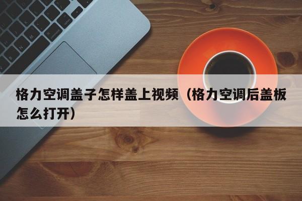 格力空调盖子怎样盖上视频（格力空调后盖板怎么打开）
