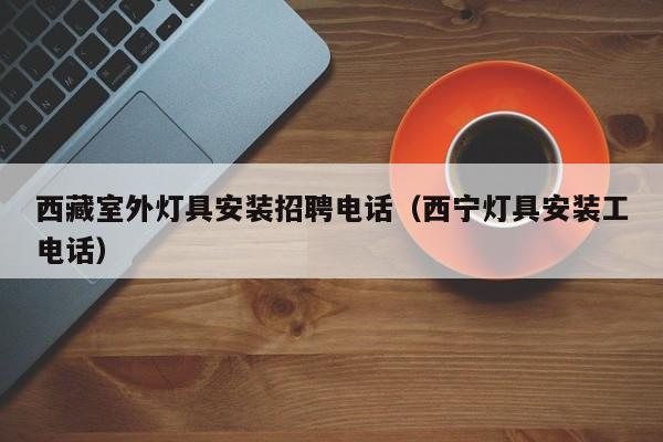 西藏室外灯具安装招聘电话（西宁灯具安装工电话）
