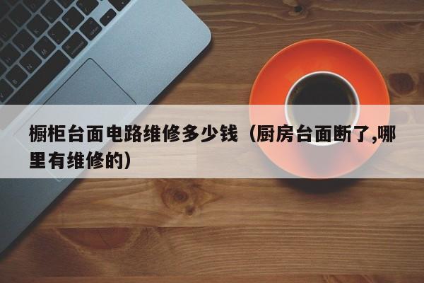 橱柜台面电路维修多少钱（厨房台面断了,哪里有维修的）