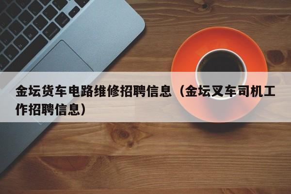 金坛货车电路维修招聘信息（金坛叉车司机工作招聘信息）