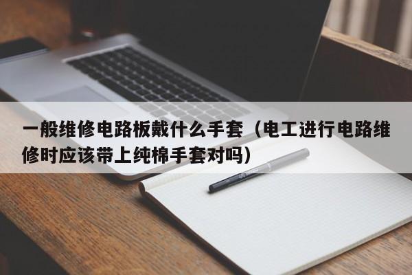 一般维修电路板戴什么手套（电工进行电路维修时应该带上纯棉手套对吗）