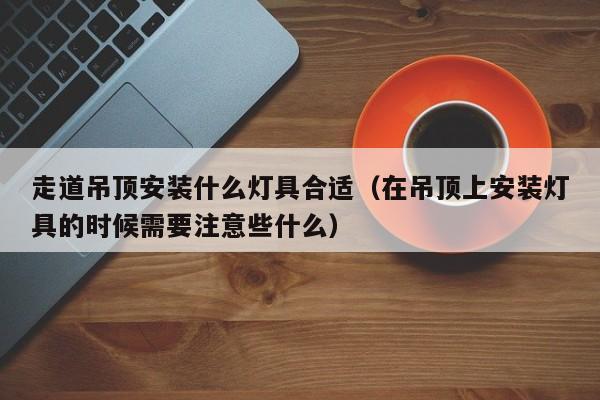 走道吊顶安装什么灯具合适（在吊顶上安装灯具的时候需要注意些什么）