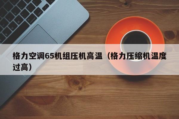 格力空调65机组压机高温（格力压缩机温度过高）