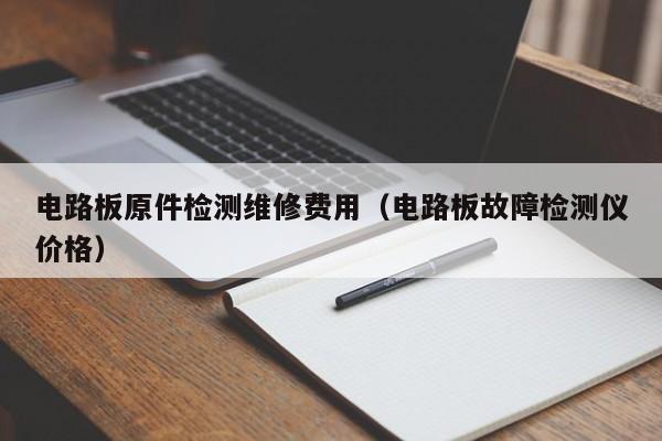 电路板原件检测维修费用（电路板故障检测仪价格）