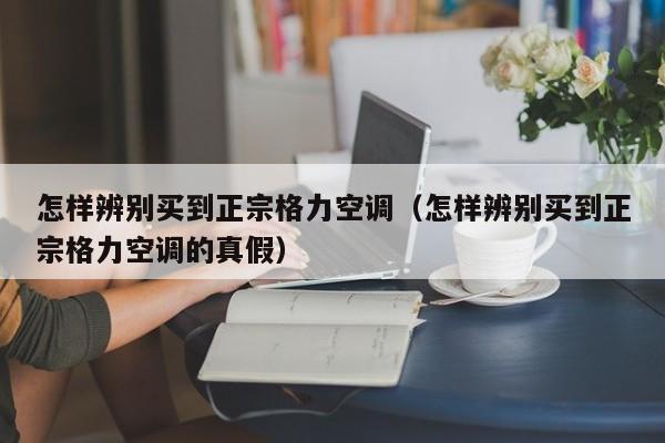 怎样辨别买到正宗格力空调（怎样辨别买到正宗格力空调的真假）
