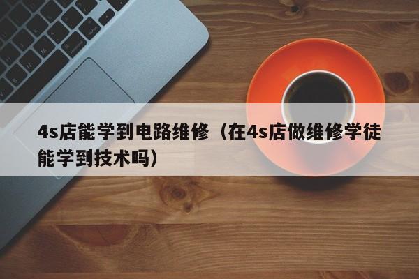 4s店能学到电路维修（在4s店做维修学徒能学到技术吗）