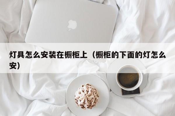 灯具怎么安装在橱柜上（橱柜的下面的灯怎么安）