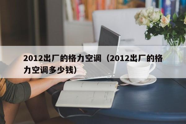 2012出厂的格力空调（2012出厂的格力空调多少钱）