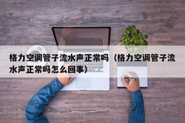 格力空调管子流水声正常吗（格力空调管子流水声正常吗怎么回事）