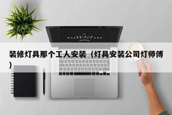 装修灯具那个工人安装（灯具安装公司灯师傅）