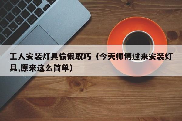 工人安装灯具偷懒取巧（今天师傅过来安装灯具,原来这么简单）