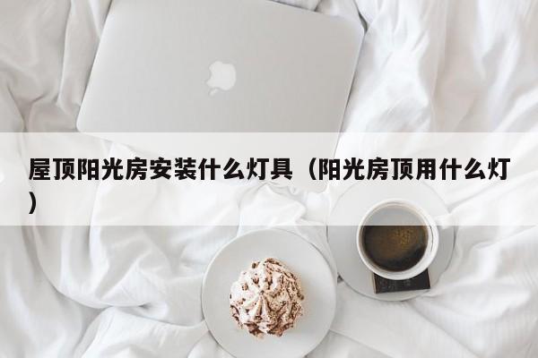 屋顶阳光房安装什么灯具（阳光房顶用什么灯）