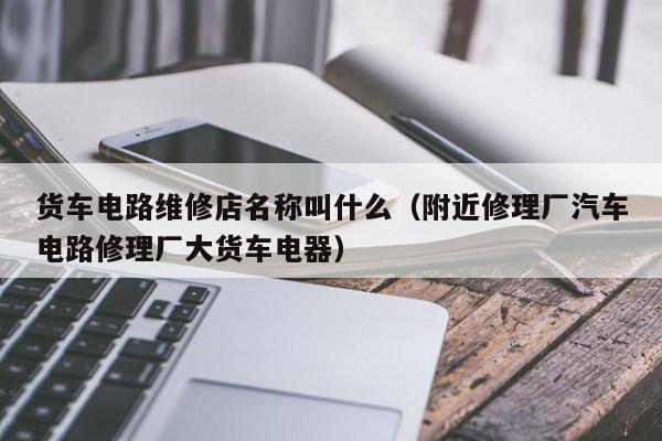 货车电路维修店名称叫什么（附近修理厂汽车电路修理厂大货车电器）