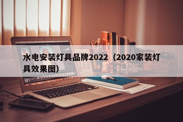 水电安装灯具品牌2022（2020家装灯具效果图）